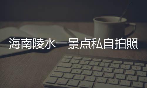 海南陵水一景點(diǎn)私自拍照收費(fèi)，官方通報(bào)