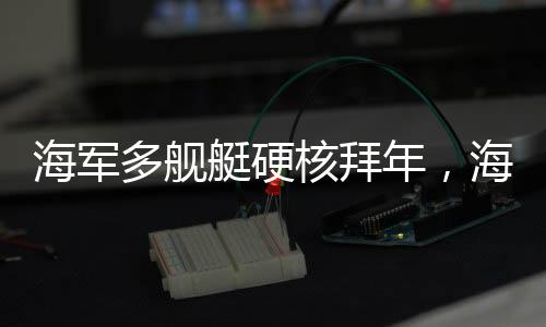 海軍多艦艇硬核拜年，海上力量的新春祝福