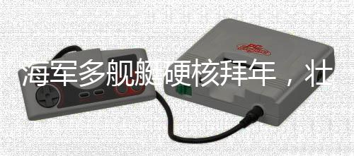 海軍多艦艇硬核拜年，壯大海防力量，展現(xiàn)新春新氣象
