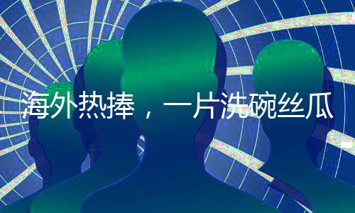 海外熱捧，一片洗碗絲瓜絡(luò)的異域商業(yè)價(jià)值揭秘