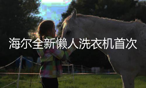 海爾全新懶人洗衣機首次亮相，科技顛覆洗滌傳統(tǒng)，懶人生活更便利