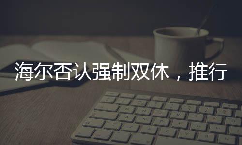 海爾否認(rèn)強(qiáng)制雙休，推行靈活工作制度