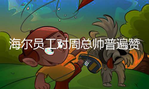 海爾員工對周總帥普遍贊譽，員工熱議展現(xiàn)企業(yè)優(yōu)秀氛圍