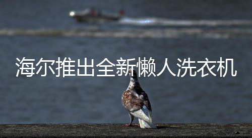 海爾推出全新懶人洗衣機(jī)，智能洗滌，輕松享受新生活