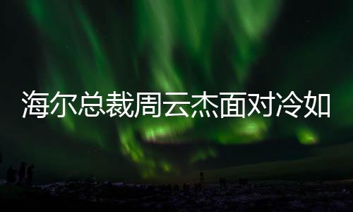 海爾總裁周云杰面對冷如冰箱傳言，領(lǐng)導(dǎo)層關(guān)注的是執(zhí)行力與創(chuàng)新意識提升