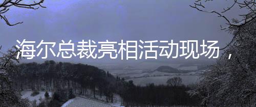 海爾總裁亮相活動(dòng)現(xiàn)場，領(lǐng)帶印著冰箱空調(diào)洗衣機(jī)，傳遞企業(yè)創(chuàng)新與融合信號(hào)