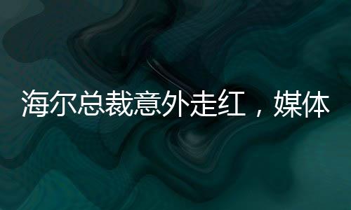 海爾總裁意外走紅，媒體聚焦下的無(wú)奈與坦然
