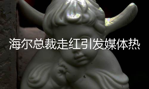 海爾總裁走紅引發(fā)媒體熱議，現(xiàn)場被圍無法脫身——一窺海爾發(fā)展新動向