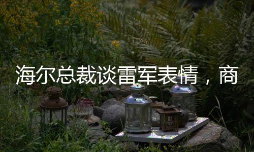 海爾總裁談雷軍表情，商業(yè)領(lǐng)袖間的微妙互動觀察