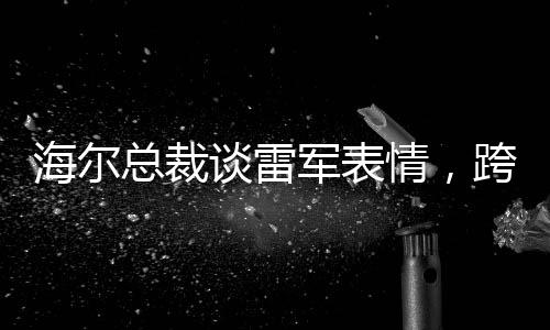 海爾總裁談雷軍表情，跨界交流的深度洞察