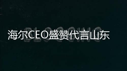 海爾CEO盛贊代言山東大蔥，共繪未來合作新篇章