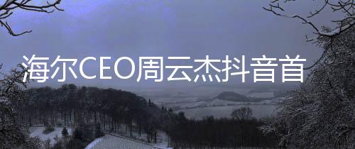 海爾CEO周云杰抖音首秀，數(shù)字時代的商業(yè)領(lǐng)袖新動向