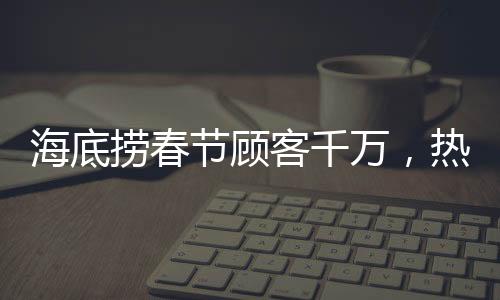 海底撈春節(jié)顧客千萬，熱鬧喜慶迎新春