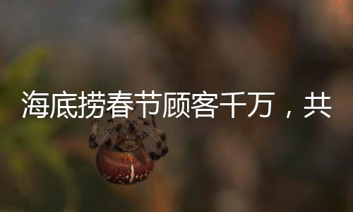 海底撈春節(jié)顧客千萬，共度團(tuán)圓佳節(jié)——熱鬧的火鍋盛宴掀起新篇章