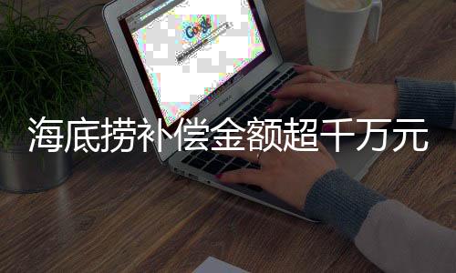 海底撈補償金額超千萬元，一則關于企業(yè)責任與消費者權益的新聞