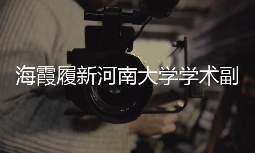 海霞履新河南大學(xué)學(xué)術(shù)副校長，助力高校學(xué)術(shù)新篇章