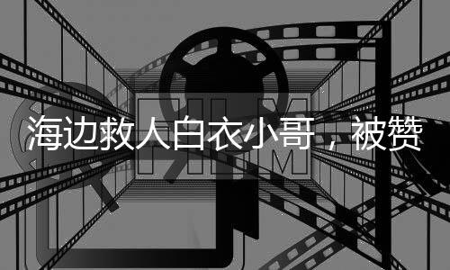 海邊救人白衣小哥，被贊英雄不敢當(dāng)