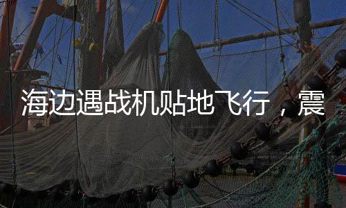 海邊遇戰(zhàn)機(jī)貼地飛行，震撼一幕引發(fā)民眾熱議