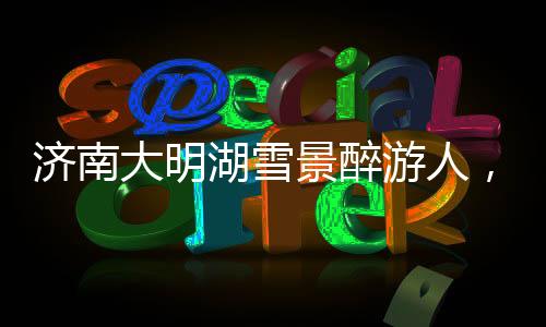濟(jì)南大明湖雪景醉游人，冬日里的詩(shī)意畫(huà)卷