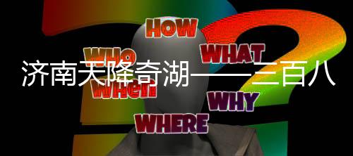 濟(jì)南天降奇湖——三百八十七個(gè)大明湖雨后綻放
