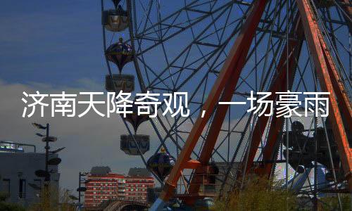 濟(jì)南天降奇觀，一場(chǎng)豪雨，城內(nèi)冒出大明湖達(dá)387個(gè)！濟(jì)南氣象創(chuàng)新記錄！