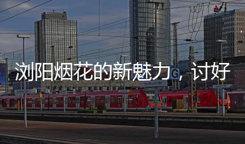 瀏陽(yáng)煙花的新魅力，討好年輕人，點(diǎn)燃青春激情