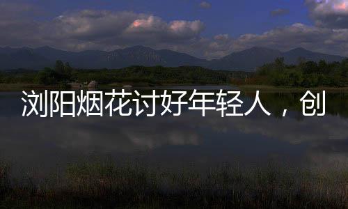瀏陽(yáng)煙花討好年輕人，創(chuàng)新點(diǎn)燃青春色彩