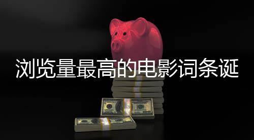 瀏覽量最高的電影詞條誕生，一部電影引領(lǐng)全網(wǎng)熱議