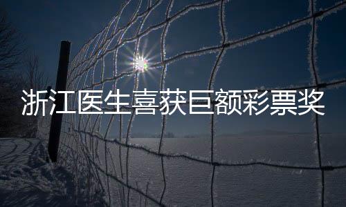 浙江醫(yī)生喜獲巨額彩票獎金，總計(jì)高達(dá)1610萬——真實(shí)幸運(yùn)故事