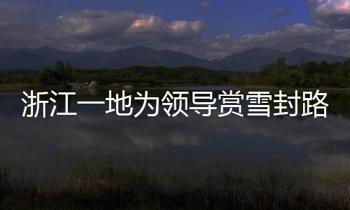 浙江一地為領(lǐng)導(dǎo)賞雪封路引發(fā)關(guān)注，官方作出回應(yīng)