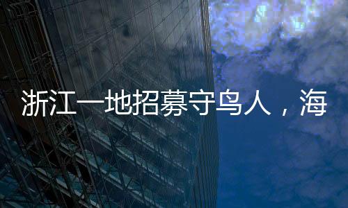 浙江一地招募守鳥(niǎo)人，海島生活四個(gè)月，人與自然和諧共生的新篇章