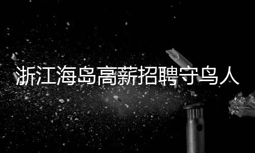 浙江海島高薪招聘守鳥人，日薪高達(dá)300元，住島四個月，人與自然和諧共生的新篇章