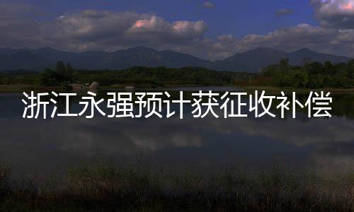 浙江永強(qiáng)預(yù)計(jì)獲征收補(bǔ)償款9835萬元，企業(yè)轉(zhuǎn)型發(fā)展的關(guān)鍵一躍