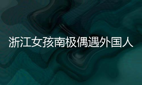 浙江女孩南極偶遇外國人齊飆漢語，跨文化交流的溫馨瞬間