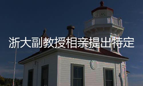 浙大副教授相親提出特定要求，女方需為00后且形象佳
