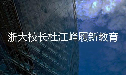 浙大校長杜江峰履新教育部副部長，引領教育創(chuàng)新與發(fā)展