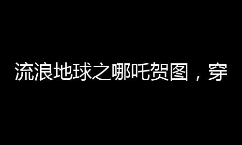 流浪地球之哪吒賀圖，穿越星際，致敬勇敢傳奇