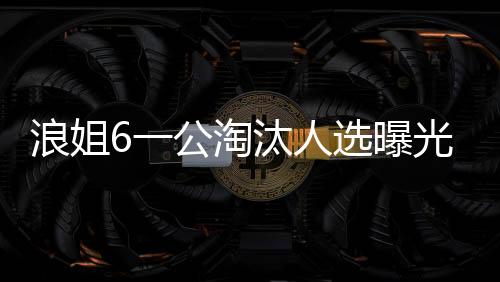 浪姐6一公淘汰人選曝光，引發(fā)粉絲熱議