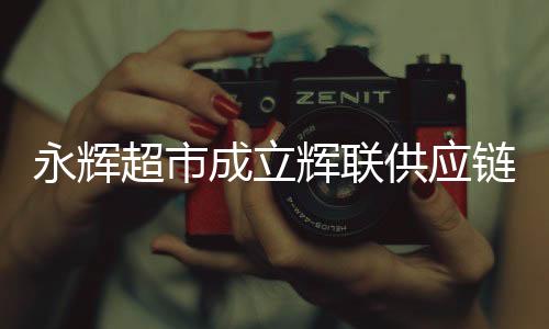 永輝超市成立輝聯(lián)供應(yīng)鏈公司，重塑零售產(chǎn)業(yè)鏈的新篇章