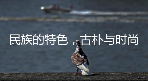 民族的特色，古樸與時(shí)尚的交融