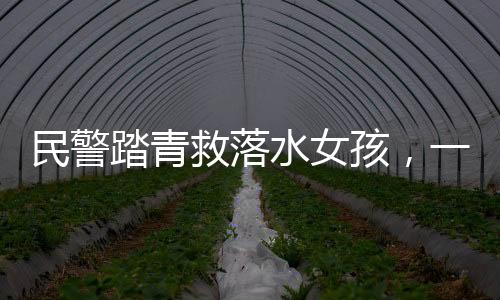 民警踏青救落水女孩，一次英勇無畏的人間溫暖行動