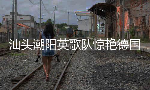 汕頭潮陽英歌隊(duì)驚艷德國街頭，文化交融展現(xiàn)非遺魅力
