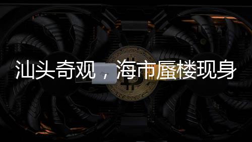 汕頭奇觀，海市蜃樓現(xiàn)身，夢(mèng)幻景象引熱議