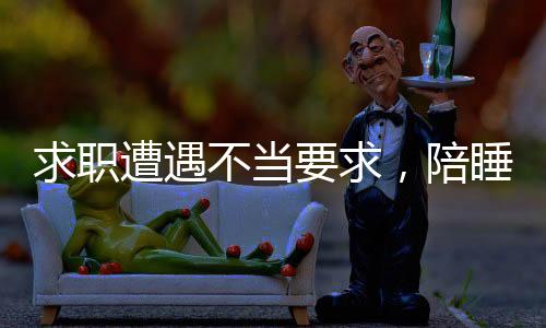 求職遭遇不當(dāng)要求，陪睡成求職條件，平臺回應(yīng)引發(fā)社會關(guān)注