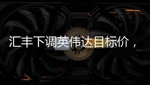 匯豐下調(diào)英偉達(dá)目標(biāo)價(jià)，背后的原因與市場影響