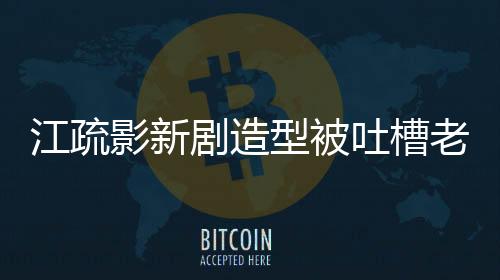 江疏影新劇造型被吐槽老氣，引發(fā)網(wǎng)友熱議