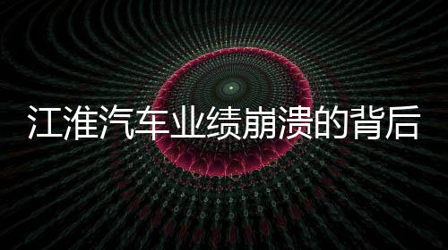 江淮汽車業(yè)績崩潰的背后，業(yè)績下滑、市場挑戰(zhàn)與未來展望