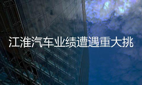 江淮汽車業(yè)績遭遇重大挑戰(zhàn)，深度分析與展望