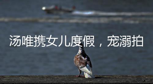 湯唯攜女兒度假，寵溺拍照展現(xiàn)親子情深