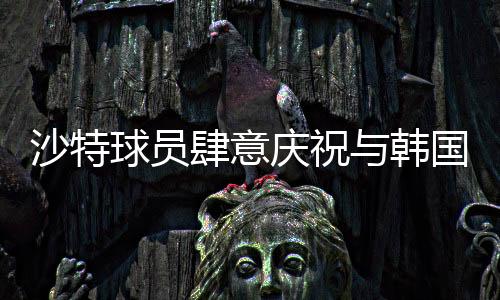 沙特球員肆意慶祝與韓國(guó)球員埋頭痛哭背后的故事，賽事中兩段不同的情景剖析